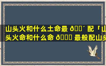 山头火和什么土命最 🌴 配「山头火命和什么命 🍀 最般配山头火命婚配禁忌解析!」